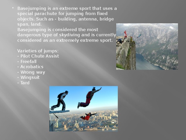 Basejumping is an extreme sport that uses a special parachute for jumping from fixed objects. Such as - building, antenna, bridge span, land.  Basejumping is considered the most dangerous type of skydiving and is currently considered as an extremely extreme sport.   Varieties of jumps:  - Pilot Chute Assist  - Freefall  - Acrobatics  - Wrong way  - Wingsuit  - Tard