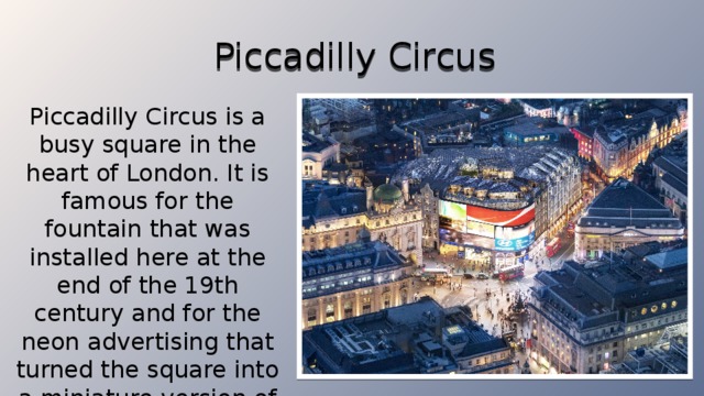 Piccadilly Circus Piccadilly Circus is a busy square in the heart of London. It is famous for the fountain that was installed here at the end of the 19th century and for the neon advertising that turned the square into a miniature version of Times Square in New York.