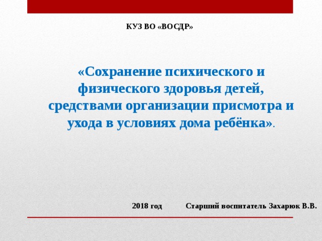 КУЗ ВО «ВОСДР» «Сохранение психического и физического здоровья детей, средствами организации присмотра и ухода в условиях дома ребёнка» .  2018 год Старший воспитатель Захарюк В.В.