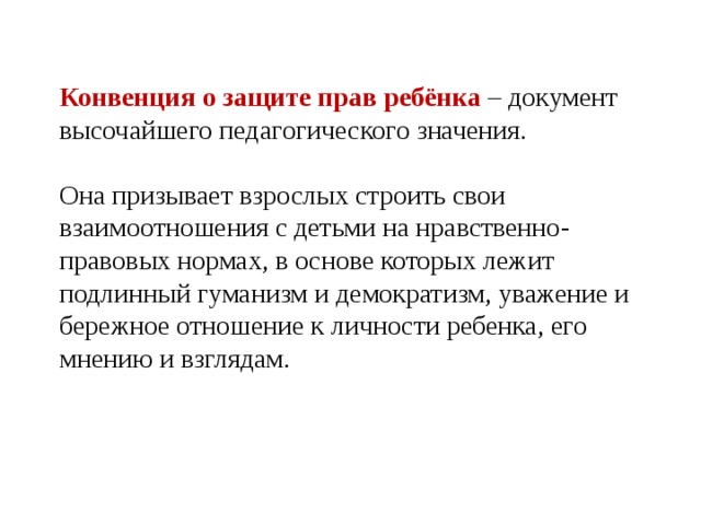 Конвенция о защите прав ребёнка – документ высочайшего педагогического значения. Она призывает взрослых строить свои взаимоотношения с детьми на нравственно-правовых нормах, в основе которых лежит подлинный гуманизм и демократизм, уважение и бережное отношение к личности ребенка, его мнению и взглядам.