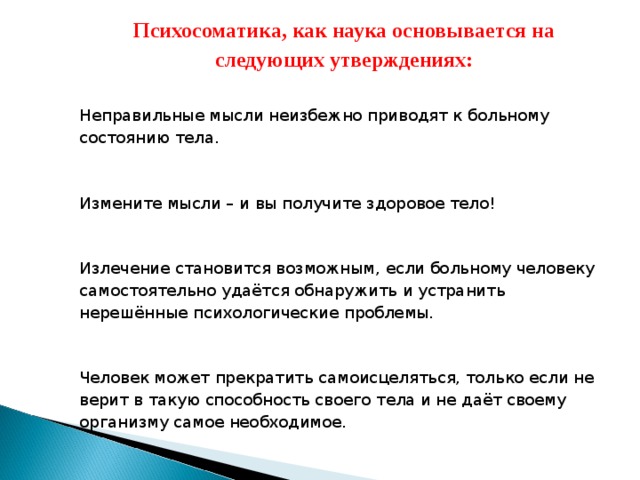 Психосоматика, как наука основывается на следующих утверждениях: Неправильные мысли неизбежно приводят к больному состоянию тела. Измените мысли – и вы получите здоровое тело! Излечение становится возможным, если больному человеку самостоятельно удаётся обнаружить и устранить нерешённые психологические проблемы. Человек может прекратить самоисцеляться, только если не верит в такую способность своего тела и не даёт своему организму самое необходимое.