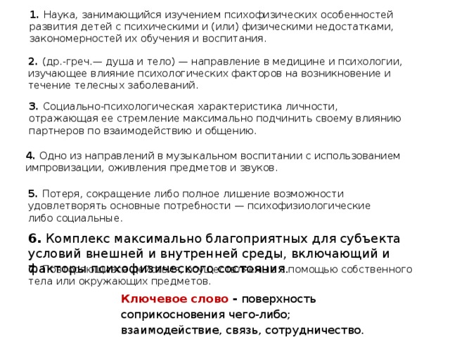 1. Наука, занимающийся изучением психофизических особенностей развития детей с психическими и (или) физическими недостатками, закономерностей их обучения и воспитания. 2. (др.-греч.— душа и тело) — направление в медицине и психологии, изучающее влияние психологических факторов на возникновение и течение телесных заболеваний. 3. Социально-психологическая характеристика личности, отражающая ее стремление максимально подчинить своему влиянию партнеров по взаимодействию и общению. 4. Одно из направлений в музыкальном воспитании с использованием импровизации, оживления предметов и звуков.  5. Потеря, сокращение либо полное лишение возможности удовлетворять основные потребности — психофизиологические либо социальные. 6. Комплекс максимально благоприятных для субъекта условий внешней и внутренней среды, включающий и факторы психофизического состояния. 7. Повторяющиеся действия, осуществляемые с помощью собственного тела или окружающих предметов. Ключевое слово - поверхность соприкосновения чего-либо; взаимодействие, связь, сотрудничество.