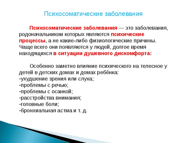 Психосоматические заболевания  Психосоматические заболевания — это заболевания, родоначальником которых являются психические процессы , а не какие-либо физиологические причины. Чаще всего они появляются у людей, долгое время находящихся в ситуации душевного дискомфорта:   Особенно заметно влияние психического на телесное у детей в детских домах и домах ребёнка: ухудшение зрения или слуха; проблемы с речью; проблемы с осанкой; расстройства внимания; головные боли; бронхиальная астма и т. д. .