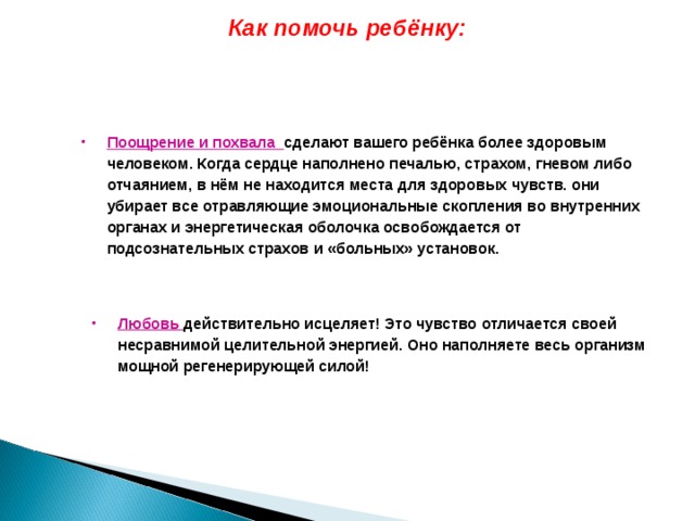 Как помочь ребёнку: Поощрение и похвала сделают вашего ребёнка более здоровым человеком. Когда сердце наполнено печалью, страхом, гневом либо отчаянием, в нём не находится места для здоровых чувств. они убирает все отравляющие эмоциональные скопления во внутренних органах и энергетическая оболочка освобождается от подсознательных страхов и «больных» установок.  