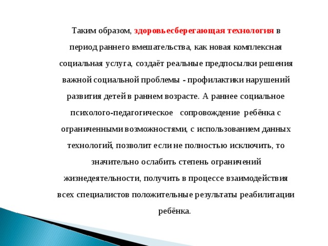 Таким образом, здоровьесберегающая технология в период раннего вмешательства, как новая комплексная социальная услуга, создаёт реальные предпосылки решения важной социальной проблемы - профилактики нарушений развития детей в раннем возрасте. А раннее социальное психолого-педагогическое сопровождение ребёнка с ограниченными возможностями, с использованием данных технологий, позволит если не полностью исключить, то значительно ослабить степень ограничений жизнедеятельности, получить в процессе взаимодействия всех специалистов положительные результаты реабилитации ребёнка.