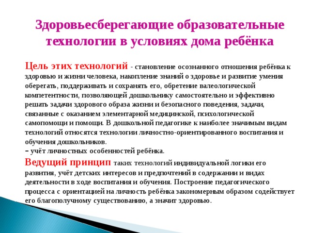 Здоровьесберегающие образовательные технологии в условиях дома ребёнка  Цель этих технологий - становление осознанного отношения ребёнка к здоровью и жизни человека, накопление знаний о здоровье и развитие умения оберегать, поддерживать и сохранять его, обретение валеологической компетентности, позволяющей дошкольнику самостоятельно и эффективно решать задачи здорового образа жизни и безопасного поведения, задачи, связанные с оказанием элементарной медицинской, психологической самопомощи и помощи. В дошкольной педагогике к наиболее значимым видам технологий относятся технологии личностно-ориентированного воспитания и обучения дошкольников. –  учёт личностных особенностей ребёнка. Ведущий принцип таких технологий индивидуальной логики его развития, учёт детских интересов и предпочтений в содержании и видах деятельности в ходе воспитания и обучения. Построение педагогического процесса с ориентацией на личность ребёнка закономерным образом содействует его благополучному существованию, а значит здоровью.