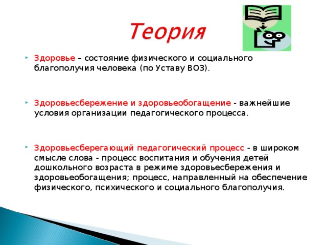 Здоровье – состояние физического и социального благополучия человека (по Уставу ВОЗ). Здоровьесбережение и здоровьеобогащение - важнейшие условия организации педагогического процесса. Здоровьесберегающий педагогический процесс - в широком смысле слова - процесс воспитания и обучения детей дошкольного возраста в режиме здоровьесбережения и здоровьеобогащения; процесс, направленный на обеспечение физического, психического и социального благополучия.