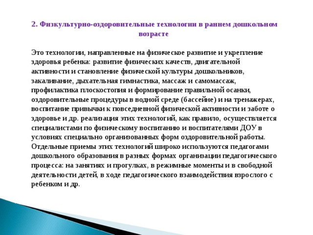 2. Физкультурно-оздоровительные технологии в раннем дошкольном возрасте Это технологии, направленные на физическое развитие и укрепление здоровья ребенка: развитие физических качеств, двигательной активности и становление физической культуры дошкольников, закаливание, дыхательная гимнастика, массаж и самомассаж, профилактика плоскостопия и формирование правильной осанки, оздоровительные процедуры в водной среде (бассейне) и на тренажерах, воспитание привычки к повседневной физической активности и заботе о здоровье и др. реализация этих технологий, как правило, осуществляется специалистами по физическому воспитанию и воспитателями ДОУ в условиях специально организованных форм оздоровительной работы. Отдельные приемы этих технологий широко используются педагогами дошкольного образования в разных формах организации педагогического процесса: на занятиях и прогулках, в режимные моменты и в свободной деятельности детей, в ходе педагогического взаимодействия взрослого с ребенком и др.