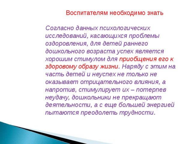 Воспитателям необходимо знать  Согласно данных психологических исследований, касающихся проблемы оздоровления, для детей раннего дошкольного возраста успех является хорошим стимулом для приобщения его к здоровому образу жизни . Наряду с этим на часть детей и неуспех не только не оказывает отрицательного влияния, а напротив, стимулирует их – потерпев неудачу, дошкольники не прекращают деятельности, а с еще большей энергией пытаются преодолеть трудности.