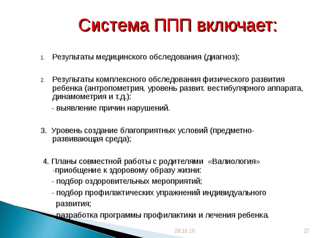 Система ППП включает: Результаты медицинского обследования (диагноз);  Результаты комплексного обследования физического развития ребенка (антропометрия, уровень развит. вестибулярного аппарата, динамометрия и т.д.):  - выявление причин нарушений. 3. Уровень создание благоприятных условий (предметно-развивающая среда);  4. Планы совместной работы с родителями «Валиология» -приобщение к здоровому образу жизни:  - подбор оздоровительных мероприятий;  - подбор профилактических упражнений индивидуального  развития;  - разработка программы профилактики и лечения ребенка. 28.10.10