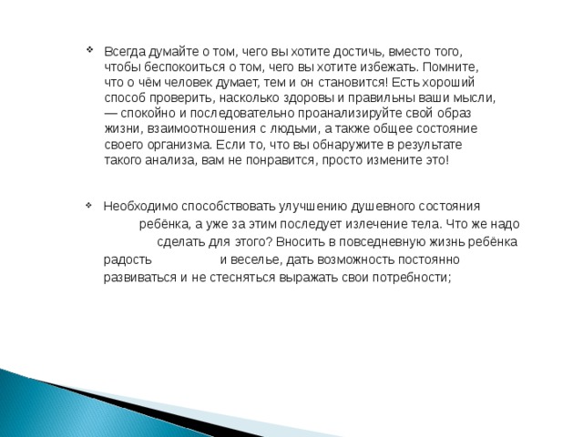 Всегда думайте о том, чего вы хотите достичь, вместо того, чтобы беспокоиться о том, чего вы хотите избежать. Помните, что о чём человек думает, тем и он становится! Есть хороший способ проверить, насколько здоровы и правильны ваши мысли, — спокойно и последовательно проанализируйте свой образ жизни, взаимоотношения с людьми, а также общее состояние своего организма. Если то, что вы обнаружите в результате такого анализа, вам не понравится, просто измените это! Необходимо способствовать улучшению душевного состояния ребёнка, а уже за этим последует излечение тела. Что же надо сделать для этого? Вносить в повседневную жизнь ребёнка радость и веселье, дать возможность постоянно развиваться и не стесняться выражать свои потребности;