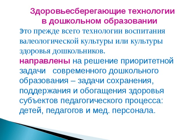 Здоровьесберегающие технологии  в дошкольном образовании э то прежде всего технологии воспитания валеологической культуры или культуры здоровья дошкольников. направлены  на решение приоритетной задачи современного дошкольного образования – задачи сохранения, поддержания и обогащения здоровья субъектов педагогического процесса: детей, педагогов и мед. персонала.