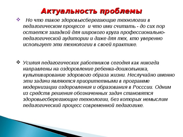 Актуальность проблемы   Но что такое здоровьесберегающие технологии в педагогическом процессе и что ими считать - до сих пор остается загадкой для широкого круга профессионально-педагогической аудитории и даже для тех, кто уверенно использует эти технологии в своей практике.