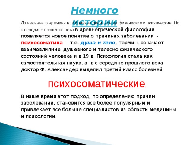 Немного истории До недавнего времени все болезни делились на физические и психические. Но в середине прошлого века в древнегреческой философии появляется новое понятие о причинах заболеваний - психосоматика – т.е. душа и тело , термин, означает взаимовлияние душевного и телесно физического состояний человека и в 19 в. Психология стала как самостоятельная наука, а в с середине прошлого века доктор Ф. Александер выделил третий класс болезней  психосоматические . В наше время этот подход, по определению причин заболеваний, становится все более популярным и привлекает все больше специалистов из области медицины и психологии.