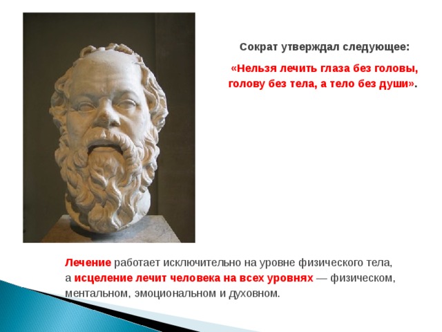 Сократ утверждал следующее: «Нельзя лечить глаза без головы, голову без тела, а тело без души» . Лечение работает исключительно на уровне физического тела, а исцеление лечит человека на всех уровнях — физическом, ментальном, эмоциональном и духовном.