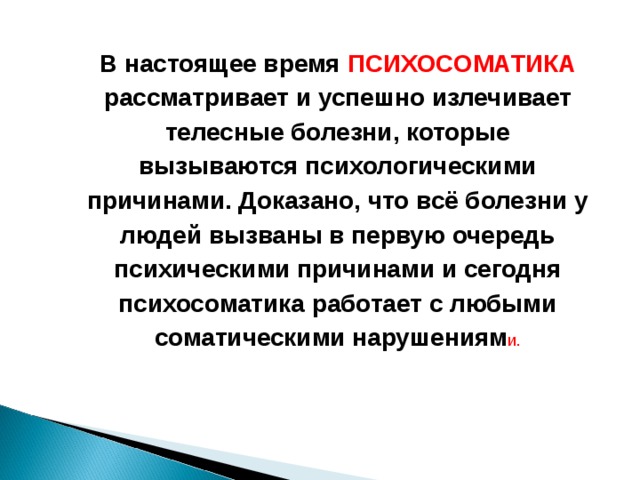 В настоящее время ПСИХОСОМАТИКА рассматривает и успешно излечивает телесные болезни, которые вызываются психологическими причинами. Доказано, что всё болезни у людей вызваны в первую очередь психическими причинами и сегодня психосоматика работает с любыми соматическими нарушениям и.