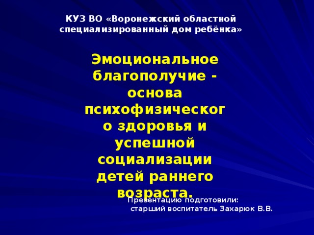 КУЗ ВО «Воронежский областной специализированный дом ребёнка» Эмоциональное благополучие - основа психофизического здоровья и успешной социализации детей раннего возраста. Презентацию подготовили:  старший воспитатель Захарюк В.В.