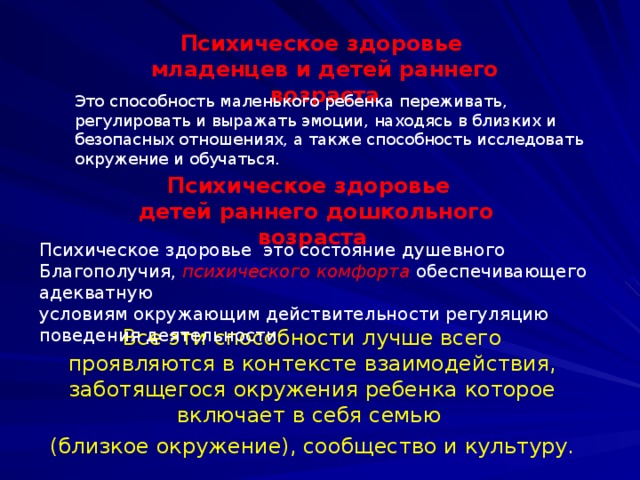 Психическое здоровье младенцев и детей раннего возраста Это способность маленького ребенка переживать, регулировать и выражать эмоции, находясь в близких и безопасных отношениях, а также способность исследовать окружение и обучаться. Психическое здоровье  детей раннего дошкольного возраста Психическое здоровье это состояние душевного Благополучия, психического комфорта обеспечивающего адекватную условиям окружающим действительности регуляцию поведения деятельности Все эти способности лучше всего проявляются в контексте взаимодействия, заботящегося окружения ребенка которое включает в себя семью (близкое окружение), сообщество и культуру.