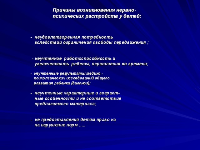 - неудовлетворенная потребность  вследствии ограничения свободы передвижения ;    - неучтенное работоспособность и  увелеченность ребенка, ограничения во времени;   - неучтенные результаты медико -  психолгических исследований общего  развития ребенка (диагноз);     - неучтенные характерные и возраст-  ные особенности и не соответствие  предлагаемого материала;     - не предоставления детям право на  на нарушение норм …..      Причины возникновения нервно-психических растройств у детей: