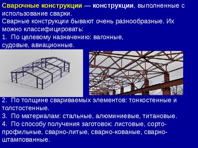 Сварные конструкции бывают очень разнообразные. Их можно классифицировать: 1.  По целевому назначению: вагонные, судовые, авиационные. 2.  По толщине свариваемых элементов: тонкостенные и толстостенные. 3.  По материалам: стальные, алюминиевые, титановые. 4.  По способу получения заготовок: листовые, сорто-профильные, сварно-литые, сварно-кованые, сварно-штампованные. Сварочные конструкции  —  конструкции , выполненные с использование сварки.  