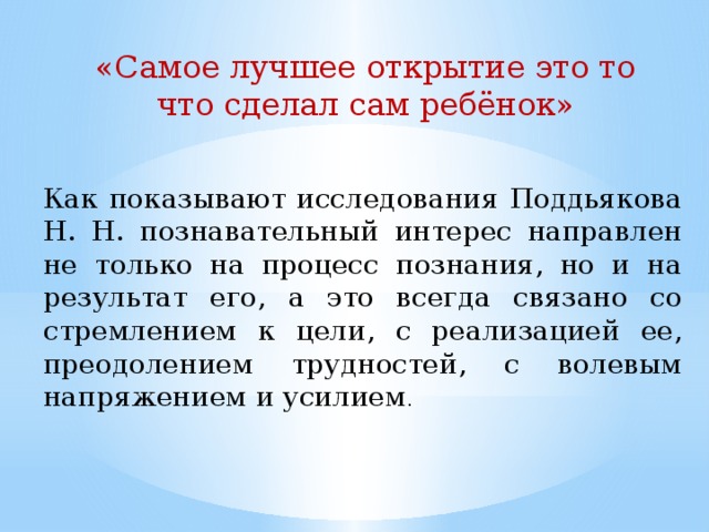 «Самое лучшее открытие это то что сделал сам ребёнок» Как показывают исследования Поддьякова Н. Н. познавательный интерес направлен не только на процесс познания, но и на результат его, а это всегда cвязано cо cтремлением к цели, с реализацией ее, преодолением трудностей, с волевым напряжением и усилием .