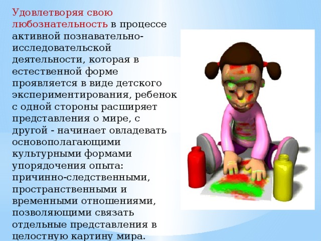 Удовлетворяя свою любознательнoсть в процессе активной познавательно-исследовательской деятельности, которая в естественной форме проявляется в виде детского экспериментирования, ребенок с одной стороны расширяет представления о мире, с другой - начинает овладевать основополагающими культурными формами упорядочения опыта: причинно-следственными, пространственными и временными отношениями, позволяющими связать отдельные представления в целостную картину мира.