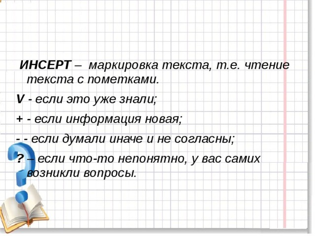   ИНСЕРТ –  маркировка текста, т.е. чтение текста с пометками.  V - если это уже знали; + - если информация новая; - - если думали иначе и не согласны; ? – если что-то непонятно, у вас самих возникли вопросы.