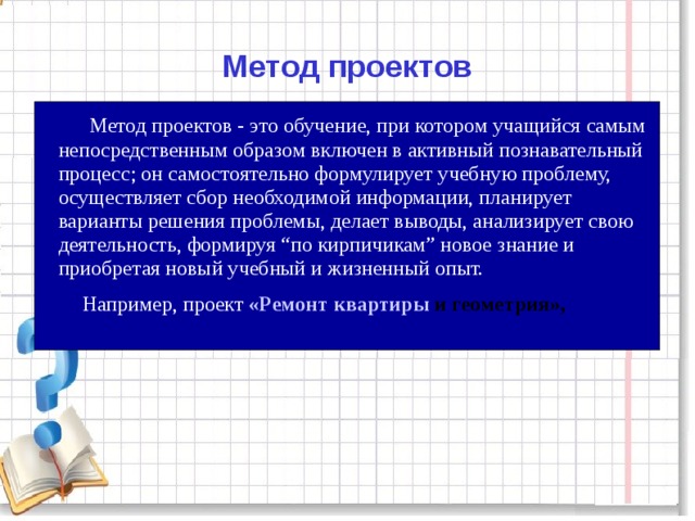 Метод проектов  Метод проектов - это обучение, при котором учащийся самым непосредственным образом включен в активный познавательный процесс; он самостоятельно формулирует учебную проблему, осуществляет сбор необходимой информации, планирует варианты решения проблемы, делает выводы, анализирует свою деятельность, формируя “по кирпичикам” новое знание и приобретая новый учебный и жизненный опыт.  Например, проект «Ремонт квартиры и геометрия»,