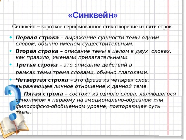 «Синквейн»  Синквейн – короткое нерифмованное стихотворение из пяти строк. Первая строка – выражение сущности темы одним словом, обычно именем существительным. Вторая строка – описание темы в целом в двух  словах, как правило, именами прилагательными. Третья строка – это описание действий в  рамках темы тремя словами, обычно глаголами. Четвертая строка – это фраза из четырех слов, выражающее личное отношение к данной теме.    Пятая строка – состоит из одного слова, являющегося синонимом к первому на эмоционально-образном или философско-обобщенном уровне, повторяющая суть темы.  