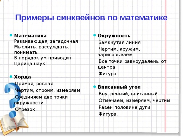 Примеры синквейнов по математике Математика  Развивающая, загадочная  Мыслить, рассуждать, понимать  В порядок ум приводит  Царица наук! Окружность  Замкнутая линия  Чертим, кружим, зарисовываем  Все точки равноудалены от центра  Фигура. Хорда Вписанный угол  Прямая, ровная  Чертим, строим, измеряем  Соединяем две точки окружности  Отрезок  Внутренний, вписанный  Отмечаем, измеряем, чертим  Равен половине дуги  Фигура.