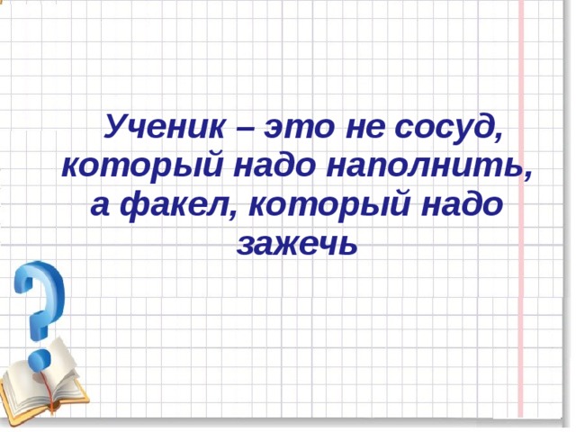 Ученик – это не сосуд, который надо наполнить, а факел, который надо зажечь