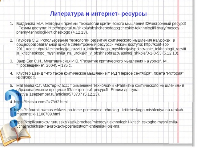 Литература и интернет- ресурсы 1.  Богданова М.А. Методы и приемы технологии критического мышления Электронный ресурс - Режим доступа: http://nsportal.ru/shkola/obshchepedagogicheskie-tekhnologii/library/metody-i-priemy-tehnologii-kriticheskogo (4.12.13). 2.  Глухова С.В. Использование технологии развития критического мышления на уроках в общеобразовательной школе Электронный ресурс - Режим доступа: http://konf-sot-2011.ucoz.ru/publ/tekhnologija_razvitija_kriticheskogo_myshlenija/ispolzovanie_tekhnologii_razvitija_kriticheskogo_myshlenija_na_urokakh_v_obshheobrazovatelnoj_shkole/3-1-0-53 (5.12.13). 3.  Заир-Бек С.И., Муштавинская И.В. “Развитие критического мышления на уроке”. М., “Просвещение”, 2004г. – 175 с. 4.  Клустер Дэвид “Что такое критическое мышление?” ИД “Первое сентября”, газета “История” №29/2002. 5.  Матвеева С.Г. Мастер-класс: Применение технологии «Развитие критического мышления» в образовательном процессе Электронный ресурс - Режим доступа: festival.1september.ru/articles/573737 (5.12.13). 4. https://lektsia.com/3x78d3.html 5. https://infourok.ru/masterklass-po-teme-primenenie-tehnologii-kriticheskogo-mishleniya-na-urokah-matematiki-1180789.html 6. https://kopilkaurokov.ru/russkiyYazik/prochee/mietody-tiekhnologhii-kritichieskogho-myshlieniia-uchashchikhsia-na-urokakh-posriedstvom-chtieniia-i-pis-ma