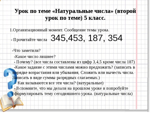 Урок по теме «Натуральные числа» (второй урок по теме) 5 класс.  1.Организационный момент. Сообщение темы урока.  - Прочитайте числа 345,453, 187, 354  -Что заметили?  -Какое число лишнее?  - Почему? (все числа составлены из цифр 3,4,5 кроме числа 187)  -Какое задание с этими числами можно предложить? (записать в порядке возрастания или убывания, Сложить или вычесть числа. Записать в виде суммы разрядных слагаемых.)   - Как называются все эти числа? (натуральные)  - Вспомните, что мы делали на прошлом уроке и попробуйте сформулировать тему сегодняшнего урока. (натуральные числа)