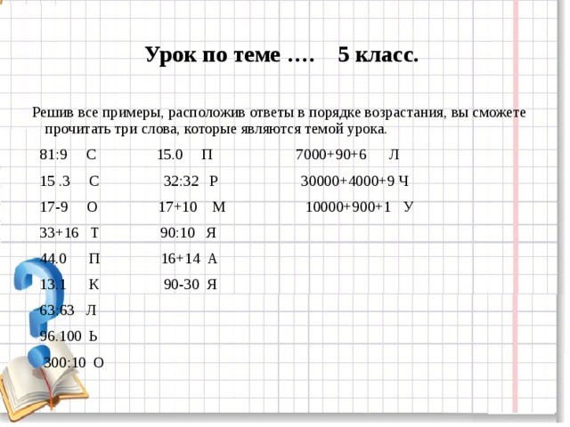 Урок по теме …. 5 класс.  Решив все примеры, расположив ответы в порядке возрастания, вы сможете прочитать три слова, которые являются темой урока.  81:9 С 15.0 П 7000+90+6 Л  15 .3 С 32:32 Р 30000+4000+9 Ч  17-9 О 17+10 М 10000+900+1 У  33+16 Т 90:10 Я  44.0 П 16+14 А  13.1 К 90-30 Я  63:63 Л  96.100 Ь  300:10 О