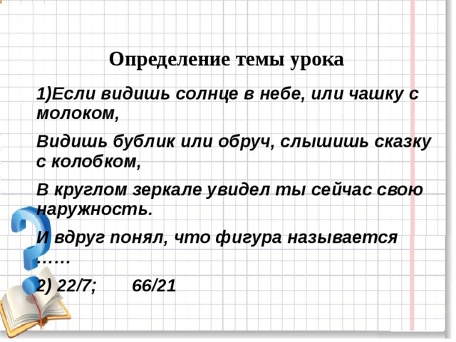 Определение темы урока 1)Если видишь солнце в небе, или чашку с молоком, Видишь бублик или обруч, слышишь сказку с колобком, В круглом зеркале увидел ты сейчас свою наружность. И вдруг понял, что фигура называется …… 2) 22/7; 66/21