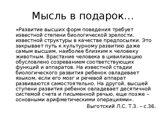 Мысль в подарок…  «Развитие высших форм поведения требует известной степени биологической зрелости, известной структуры в качестве предпосылки. Это закрывает путь к культурному развитию даже самым высшим, наиболее близким к человеку животным. Врастание человека в цивилизацию обусловлено созреванием соответствующих функций и аппаратов. На известной стадии биологического развития ребенок овладевает языком, если его мозг и речевой аппарат развиваются самостоятельно. На другой, высшей ступени развития ребенок овладевает десятичной системой счета и письменной речью, еще позже – основными арифметическими операциями». Выготский Л.С. Т.3. – с.36.