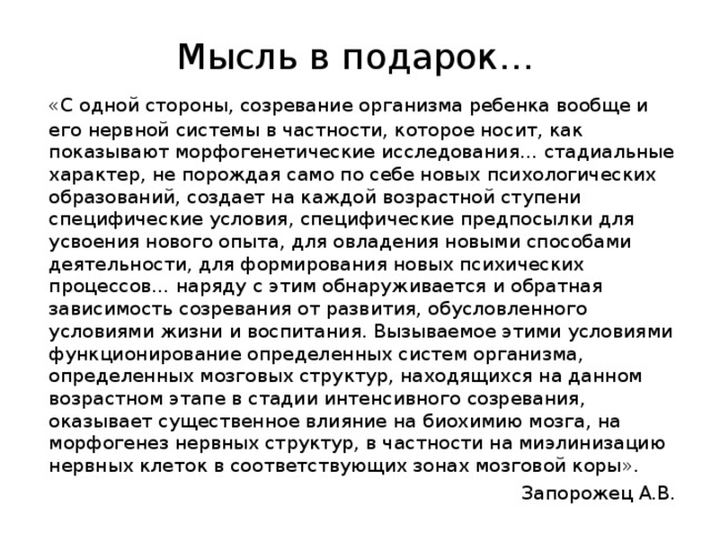 Мысль в подарок…  «С одной стороны, созревание организма ребенка вообще и его нервной системы в частности, которое носит, как показывают морфогенетические исследования… стадиальные характер, не порождая само по себе новых психологических образований, создает на каждой возрастной ступени специфические условия, специфические предпосылки для усвоения нового опыта, для овладения новыми способами деятельности, для формирования новых психических процессов… наряду с этим обнаруживается и обратная зависимость созревания от развития, обусловленного условиями жизни и воспитания. Вызываемое этими условиями функционирование определенных систем организма, определенных мозговых структур, находящихся на данном возрастном этапе в стадии интенсивного созревания, оказывает существенное влияние на биохимию мозга, на морфогенез нервных структур, в частности на миэлинизацию нервных клеток в соответствующих зонах мозговой коры». Запорожец А.В.