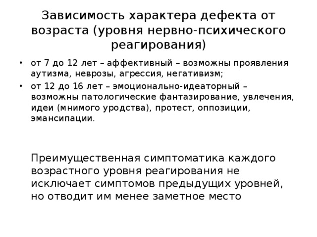 Зависимость характера дефекта от возраста (уровня нервно-психического реагирования) от 7 до 12 лет – аффективный – возможны проявления аутизма, неврозы, агрессия, негативизм; от 12 до 16 лет – эмоционально-идеаторный – возможны патологические фантазирование, увлечения, идеи (мнимого уродства), протест, оппозиции, эмансипации.   Преимущественная симптоматика каждого возрастного уровня реагирования не исключает симптомов предыдущих уровней, но отводит им менее заметное место