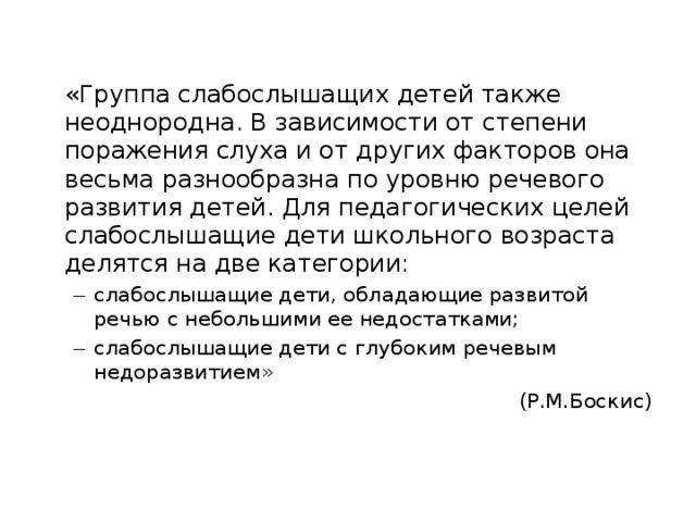 «Группа слабослышащих детей также неоднородна. В зависимости от степени поражения слуха и от других факторов она весьма разнообразна по уровню речевого развития детей. Для педагогических целей слабослышащие дети школьного возраста делятся на две категории: слабослышащие дети, обладающие развитой речью с небольшими ее недостатками; слабослышащие дети с глубоким речевым недоразвитием» слабослышащие дети, обладающие развитой речью с небольшими ее недостатками; слабослышащие дети с глубоким речевым недоразвитием» (Р.М.Боскис)