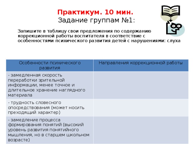 Практикум. 10 мин.  Задание группам №1:  Запишите в таблицу свои предложения по содержанию коррекционной работы воспитателя в соответствие с особенностями психического развития детей с нарушениями: слуха Особенности психического развития Особенности психического развития Направления коррекционной работы - замедленная скорость переработки зрительной информации, менее точное и длительное хранение наглядного материала - замедленная скорость переработки зрительной информации, менее точное и длительное хранение наглядного материала - трудность словесного опосредствования (может носить преходящий характер) - трудность словесного опосредствования (может носить преходящий характер) - замедление процесса формирования понятий (высокий уровень развития понятийного мышления, но в старшем школьном возрасте)