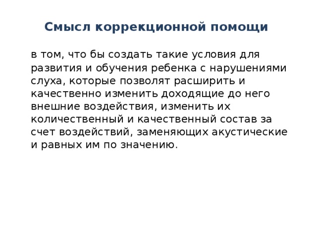 Смысл коррекционной помощи  в том, что бы создать такие условия для развития и обучения ребенка с нарушениями слуха, которые позволят расширить и качественно изменить доходящие до него внешние воздействия, изменить их количественный и качественный состав за счет воздействий, заменяющих акустические и равных им по значению.