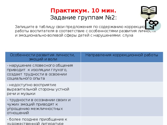 Практикум. 10 мин.  Задание группам №2:  Запишите в таблицу свои предложения по содержанию коррекционной работы воспитателя в соответствие с особенностями развития личности и эмоционально-волевой сферы детей с нарушениями: слуха Особенности развития личности, эмоций и воли Особенности развития личности, эмоций и воли Направления коррекционной работы - нарушение словесного общения приводит к изоляции глухого, создает трудности в освоении социального опыта - нарушение словесного общения приводит к изоляции глухого, создает трудности в освоении социального опыта - недоступно восприятие выразительной стороны устной речи и музыки - недоступно восприятие выразительной стороны устной речи и музыки - трудности в осознании своих и чужих эмоций приводят к упрощению межличностных отношений - трудности в осознании своих и чужих эмоций приводят к упрощению межличностных отношений - более позднее приобщение к художественной литературе обедняет эмоции глухого ребенка