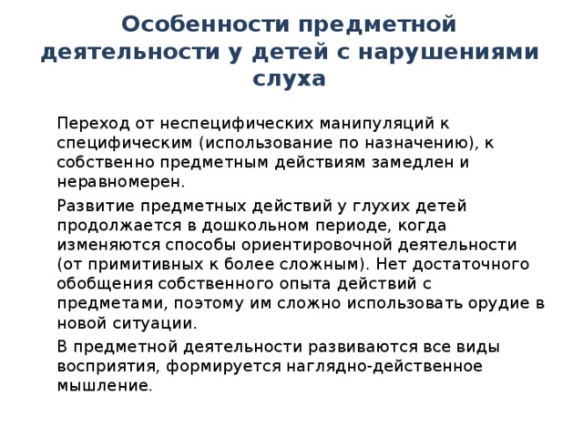 Особенности предметной деятельности у детей с нарушениями слуха  Переход от неспецифических манипуляций к специфическим (использование по назначению), к собственно предметным действиям замедлен и неравномерен.  Развитие предметных действий у глухих детей продолжается в дошкольном периоде, когда изменяются способы ориентировочной деятельности (от примитивных к более сложным). Нет достаточного обобщения собственного опыта действий с предметами, поэтому им сложно использовать орудие в новой ситуации.  В предметной деятельности развиваются все виды восприятия, формируется наглядно-действенное мышление.