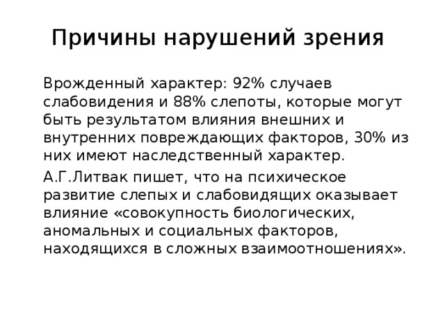 Причины нарушений зрения   Врожденный характер: 92% случаев слабовидения и 88% слепоты, которые могут быть результатом влияния внешних и внутренних повреждающих факторов, 30% из них имеют наследственный характер.  А.Г.Литвак пишет, что на психическое развитие слепых и слабовидящих оказывает влияние «совокупность биологических, аномальных и социальных факторов, находящихся в сложных взаимоотношениях».