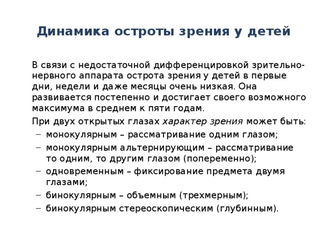 Динамика остроты зрения у детей  В связи с недостаточной дифференцировкой зрительно-нервного аппарата острота зрения у детей в первые дни, недели и даже месяцы очень низкая. Она развивается постепенно и достигает своего возможного максимума в среднем к пяти годам.  При двух открытых глазах характер зрения может быть: