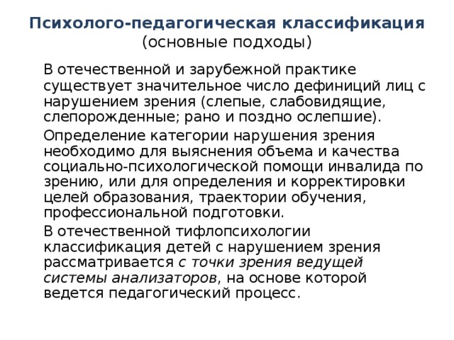 Психолого-педагогическая классификация (основные подходы)  В отечественной и зарубежной практике существует значительное число дефиниций лиц с нарушением зрения (слепые, слабовидящие, слепорожденные; рано и поздно ослепшие).  Определение категории нарушения зрения необходимо для выяснения объема и качества социально-психологической помощи инвалида по зрению, или для определения и корректировки целей образования, траектории обучения, профессиональной подготовки.  В отечественной тифлопсихологии классификация детей с нарушением зрения рассматривается с точки зрения ведущей системы анализаторов , на основе которой ведется педагогический процесс.