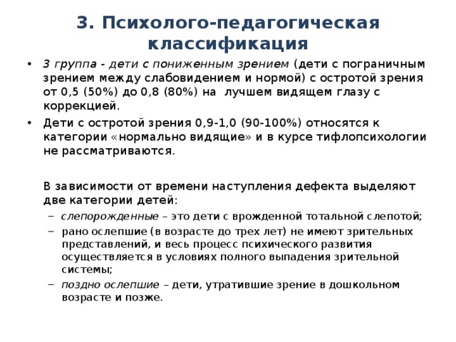 3. Психолого-педагогическая классификация 3 группа - дети с пониженным зрением (дети с пограничным зрением между слабовидением и нормой) с остротой зрения от 0,5 (50%) до 0,8 (80%) на лучшем видящем глазу с коррекцией. Дети с остротой зрения 0,9-1,0 (90-100%) относятся к категории «нормально видящие» и в курсе тифлопсихологии не рассматриваются.  В зависимости от времени наступления дефекта выделяют две категории детей: