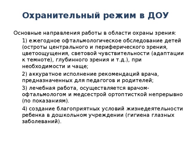 Охранительный режим в ДОУ  Основные направления работы в области охраны зрения:  1) ежегодное офтальмологическое обследование детей (остроты центрального и периферического зрения, цветоощущения, световой чувствительности (адаптации к темноте), глубинного зрения и т.д.), при необходимости и чаще;  2) аккуратное исполнение рекомендаций врача, предназначенных для педагогов и родителей;  3) лечебная работа, осуществляется врачом-офтальмологом и медсестрой ортоптисткой непрерывно (по показаниям).  4) создание благоприятных условий жизнедеятельности ребенка в дошкольном учреждении (гигиена глазных заболеваний).