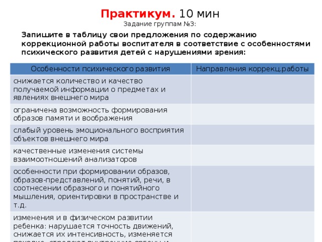 Практикум. 10 мин  Задание группам №3:  Запишите в таблицу свои предложения по содержанию коррекционной работы воспитателя в соответствие с особенностями психического развития детей с нарушениями зрения: Особенности психического развития Особенности психического развития Направления коррекц.работы снижается количество и качество получаемой информации о предметах и явлениях внешнего мира ограничена возможность формирования образов памяти и воображения слабый уровень эмоционального восприятия объектов внешнего мира слабый уровень эмоционального восприятия объектов внешнего мира качественные изменения системы взаимоотношений анализаторов качественные изменения системы взаимоотношений анализаторов особенности при формировании образов, образов-представлений, понятий, речи, в соотнесении образного и понятийного мышления, ориентировки в пространстве и т.д. изменения и в физическом развитии ребенка: нарушается точность движений, снижается их интенсивность, изменяется походка, страдают внутренние органы и системы организма