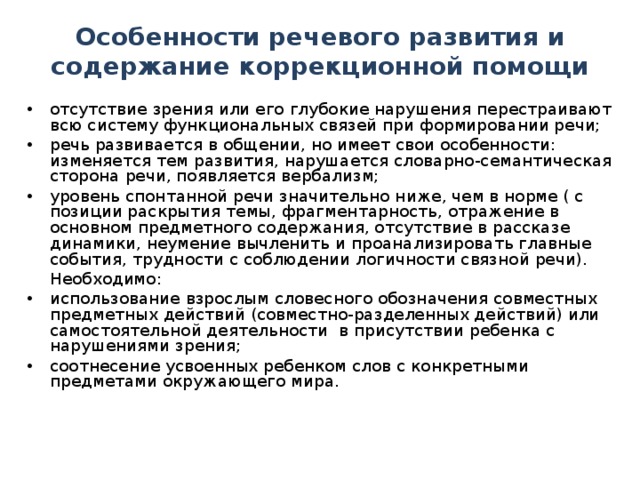 Особенности речевого развития и содержание коррекционной помощи отсутствие зрения или его глубокие нарушения перестраивают всю систему функциональных связей при формировании речи; речь развивается в общении, но имеет свои особенности: изменяется тем развития, нарушается словарно-семантическая сторона речи, появляется вербализм; уровень спонтанной речи значительно ниже, чем в норме ( с позиции раскрытия темы, фрагментарность, отражение в основном предметного содержания, отсутствие в рассказе динамики, неумение вычленить и проанализировать главные события, трудности с соблюдении логичности связной речи).  Необходимо: